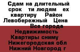 Сдам на длительный срок 6-ти людям 3-ех квартиру  › Район ­ Левобережный › Цена ­ 10 000 - Все города Недвижимость » Квартиры сниму   . Нижегородская обл.,Нижний Новгород г.